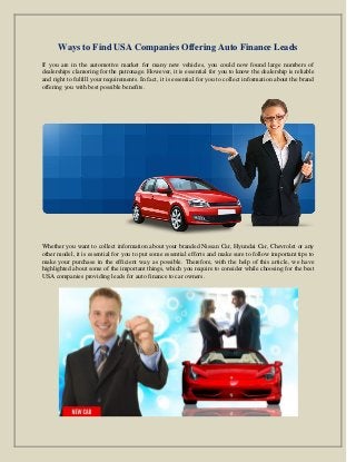 Ways to Find USA Companies Offering Auto Finance Leads
If you are in the automotive market for many new vehicles, you could now found large numbers of
dealerships clamoring for the patronage. However, it is essential for you to know the dealership is reliable
and right to fulfill your requirements. In fact, it is essential for you to collect information about the brand
offering you with best possible benefits.
Whether you want to collect information about your branded Nissan Car, Hyundai Car, Chevrolet or any
other model, it is essential for you to put some essential efforts and make sure to follow important tips to
make your purchase in the efficient way as possible. Therefore, with the help of this article, we have
highlighted about some of the important things, which you require to consider while choosing for the best
USA companies providing leads for auto finance to car owners.
 