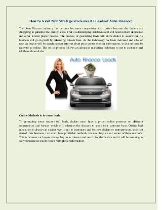 How to Avail New Strategies to Generate Leads of Auto Finance? 
The Auto Finance industry has become lot more competitive than before because the dealers are struggling to generate few quality leads. That’s a challenging task because it will need a much dedication and other related proper process. The process of generating leads will allow dealer to assure that his business will go in profit by enhancing cutover base. As the technology has been increased and a lot of new car buyers will be searching over internet about price quotes or other information, so dealers must be ready to go online. The online process follows an advanced marketing technique to get to customer and tell them about dealer. 
Online Methods to increase leads 
To generating some success full leads, dealers must have a proper online presence on different communities and forums which will enhances the chances to grace their customer base. Online lead generation is always an easiest way to get to customers and for new dealers or entrepreneurs, who just started their business, can avail these profitable methods, because they are not aware of these methods. This is because car buyers always log on to internet and search for the dealers and it will be amazing to see your name in search results with proper information.  