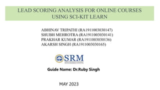 LEAD SCORING ANALYSIS FOR ONLINE COURSES
USING SCI-KIT LEARN
Guide Name: Dr.Ruby Singh
MAY 2023
ABHINAV TRIPATHI (RA1911003030147)
SHUBH MEHROTRA (RA1911003030141)
PRAKHAR KUMAR (RA1911003030136)
AKARSH SINGH (RA1911003030165)
 