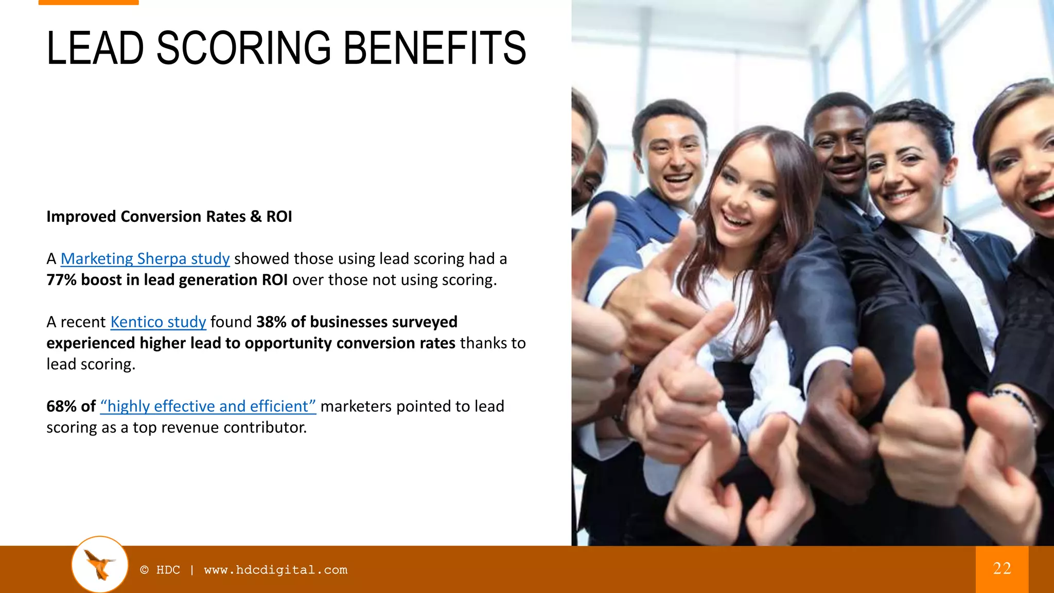 © HDC | www.hdcdigital.com
LEAD SCORING BENEFITS
22
Improved Conversion Rates & ROI
A Marketing Sherpa study showed those using lead scoring had a
77% boost in lead generation ROI over those not using scoring.
A recent Kentico study found 38% of businesses surveyed
experienced higher lead to opportunity conversion rates thanks to
lead scoring.
68% of “highly effective and efficient” marketers pointed to lead
scoring as a top revenue contributor.
 