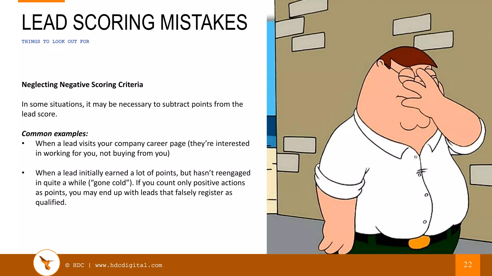 © HDC | www.hdcdigital.com
THINGS TO LOOK OUT FOR
LEAD SCORING MISTAKES
22
Neglecting Negative Scoring Criteria
In some situations, it may be necessary to subtract points from the
lead score.
Common examples:
• When a lead visits your company career page (they’re interested
in working for you, not buying from you)
• When a lead initially earned a lot of points, but hasn’t reengaged
in quite a while (“gone cold”). If you count only positive actions
as points, you may end up with leads that falsely register as
qualified.
 