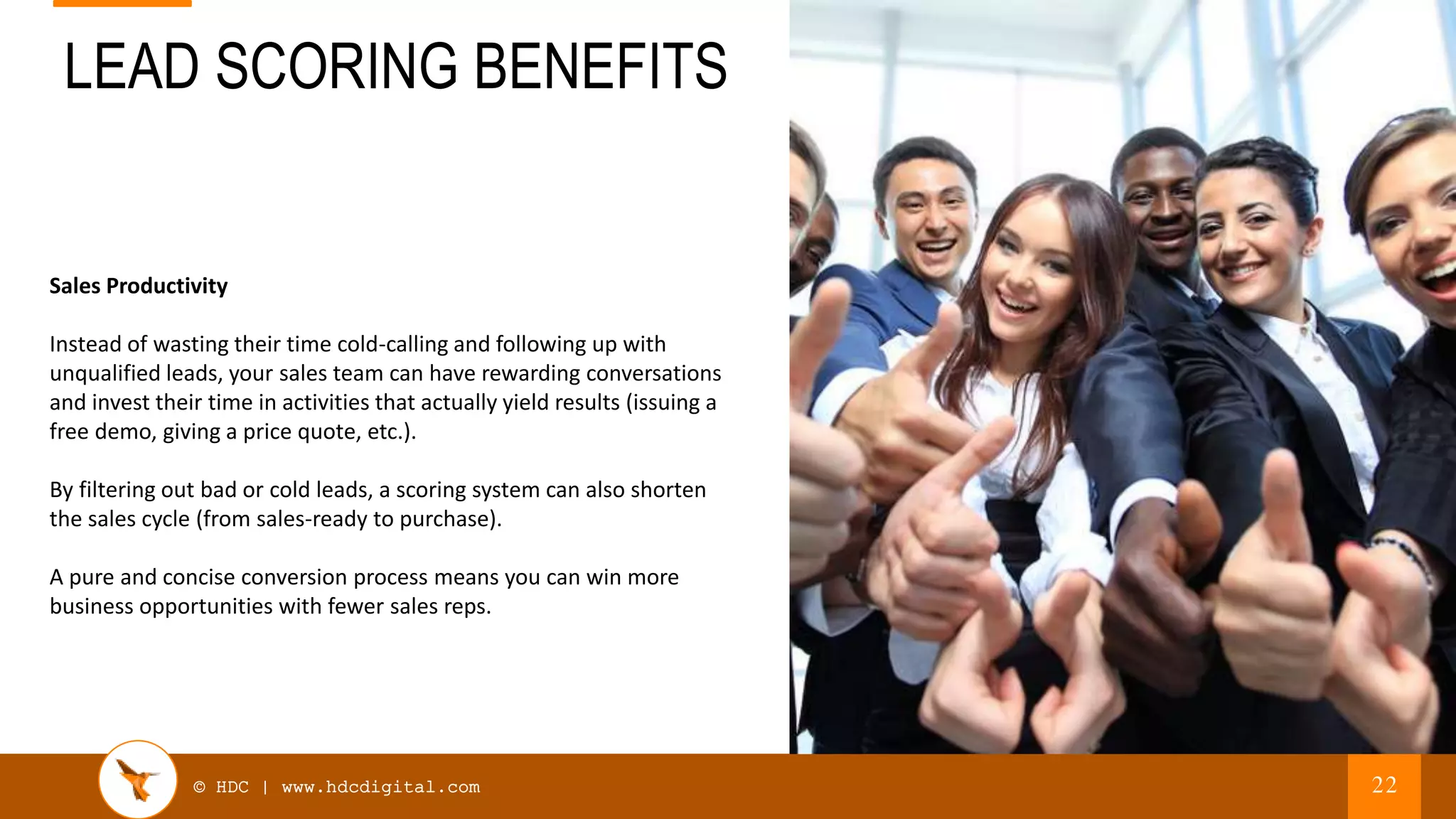 © HDC | www.hdcdigital.com
LEAD SCORING BENEFITS
22
Sales Productivity
Instead of wasting their time cold-calling and following up with
unqualified leads, your sales team can have rewarding conversations
and invest their time in activities that actually yield results (issuing a
free demo, giving a price quote, etc.).
By filtering out bad or cold leads, a scoring system can also shorten
the sales cycle (from sales-ready to purchase).
A pure and concise conversion process means you can win more
business opportunities with fewer sales reps.
 