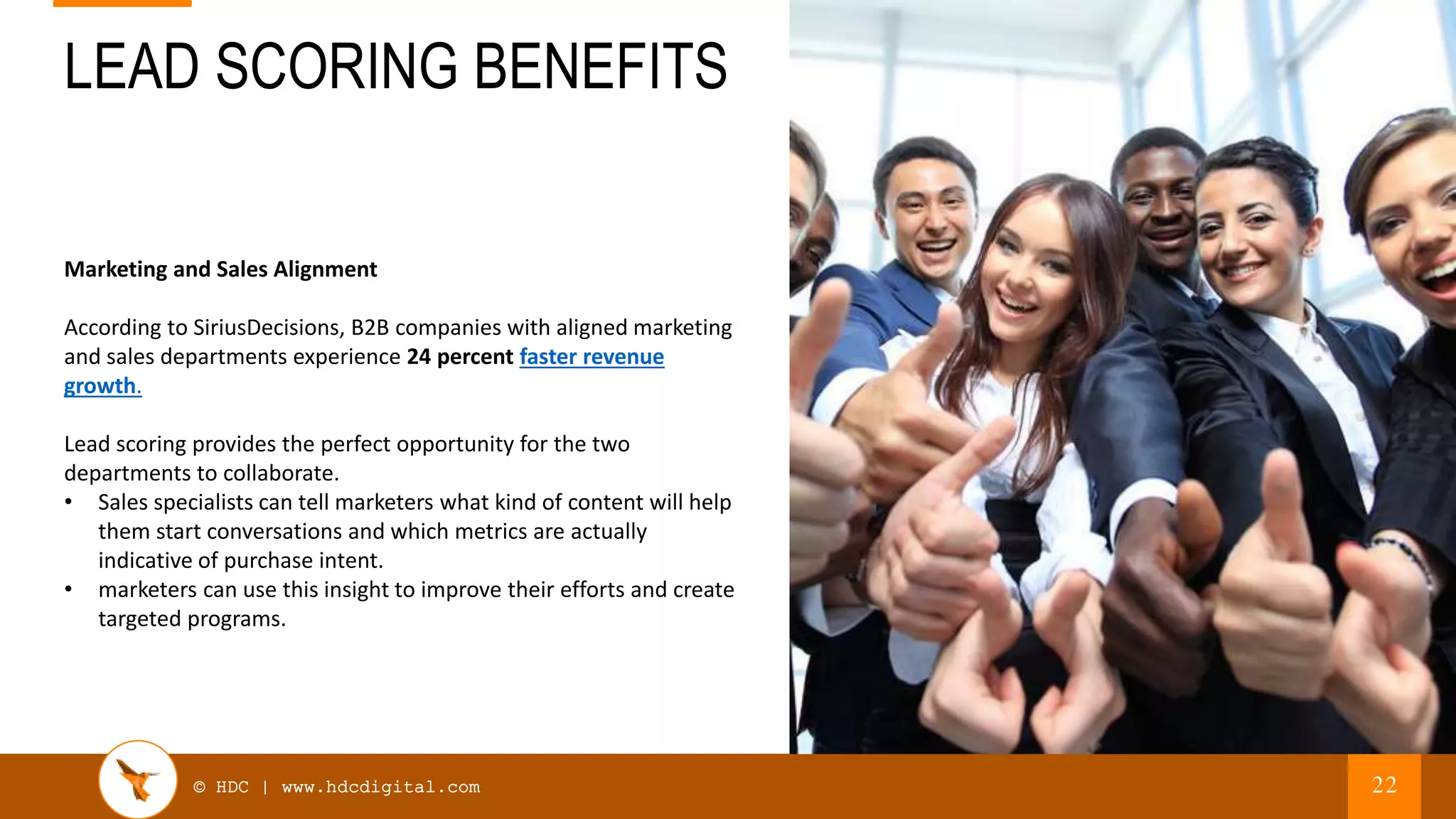 © HDC | www.hdcdigital.com
LEAD SCORING BENEFITS
22
Marketing and Sales Alignment
According to SiriusDecisions, B2B companies with aligned marketing
and sales departments experience 24 percent faster revenue
growth.
Lead scoring provides the perfect opportunity for the two
departments to collaborate.
• Sales specialists can tell marketers what kind of content will help
them start conversations and which metrics are actually
indicative of purchase intent.
• marketers can use this insight to improve their efforts and create
targeted programs.
 