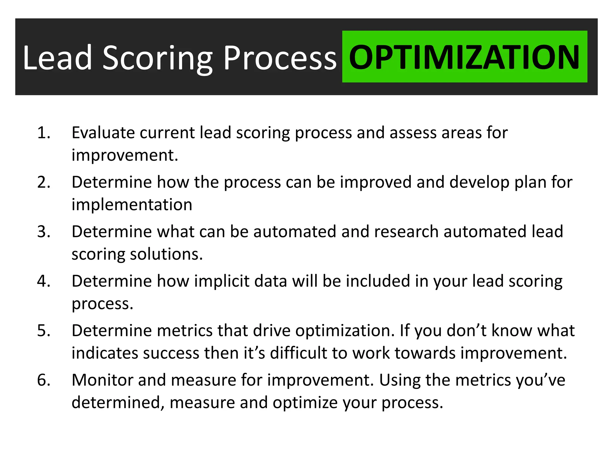 Lead Scoring Process OPTIMIZATION
1.   Evaluate current lead scoring process and assess areas for
     improvement.
2.   Determine how the process can be improved and develop plan for
     implementation
3.   Determine what can be automated and research automated lead
     scoring solutions.
4.   Determine how implicit data will be included in your lead scoring
     process.
5.   Determine metrics that drive optimization. If you don’t know what
     indicates success then it’s difficult to work towards improvement.
6.   Monitor and measure for improvement. Using the metrics you’ve
     determined, measure and optimize your process.
 