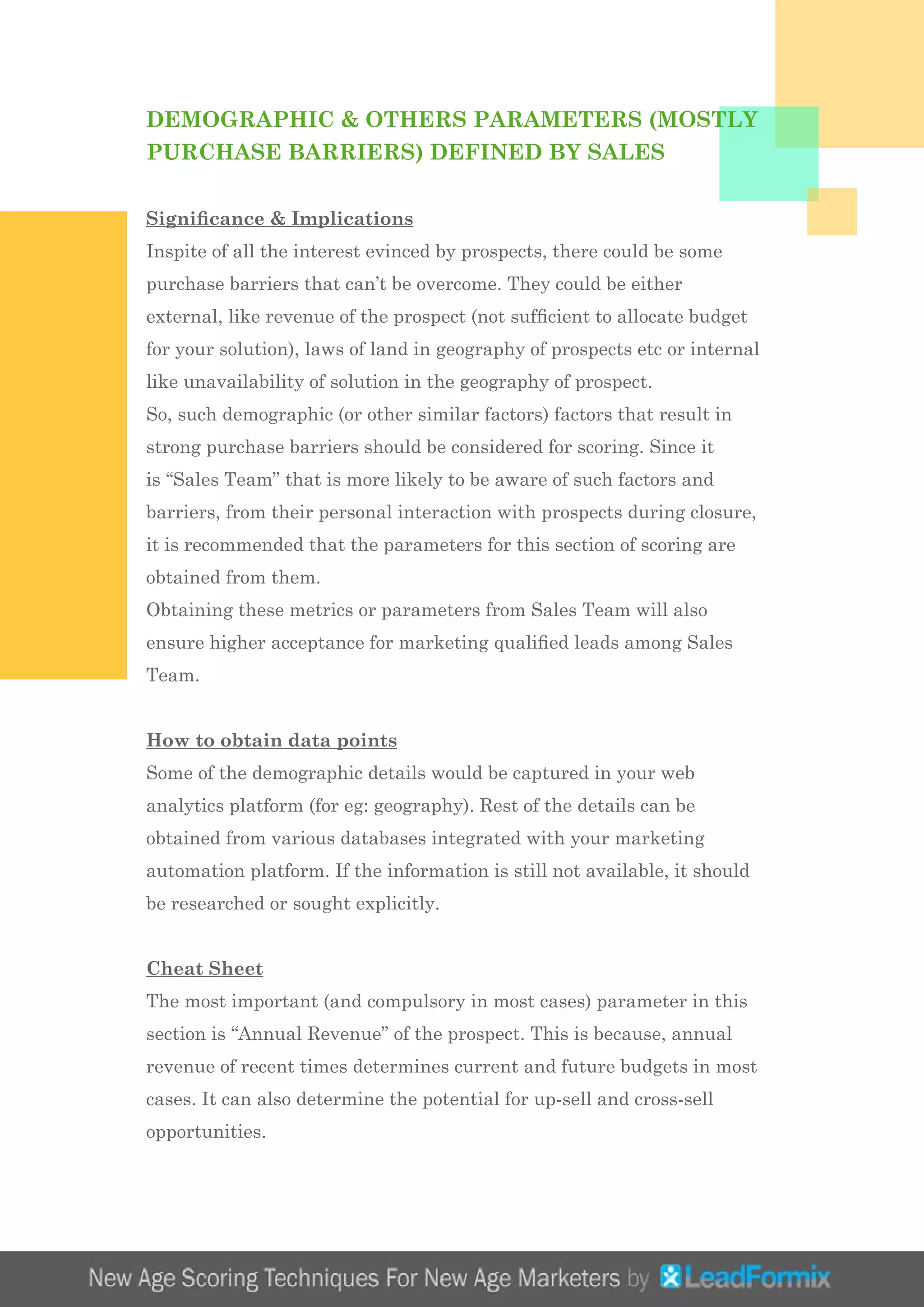 DEMOGRAPHIC & OTHERS PARAMETERS (MOSTLY
PURCHASE BARRIERS) DEFINED BY SALES
Significance & Implications
Inspite of all the interest evinced by prospects, there could be some
purchase barriers that can’t be overcome. They could be either
external, like revenue of the prospect (not sufficient to allocate budget
for your solution), laws of land in geography of prospects etc or internal
like unavailability of solution in the geography of prospect.
So, such demographic (or other similar factors) factors that result in
strong purchase barriers should be considered for scoring. Since it
is “Sales Team” that is more likely to be aware of such factors and
barriers, from their personal interaction with prospects during closure,
it is recommended that the parameters for this section of scoring are
obtained from them.
Obtaining these metrics or parameters from Sales Team will also
ensure higher acceptance for marketing qualified leads among Sales
Team.
How to obtain data points
Some of the demographic details would be captured in your web
analytics platform (for eg: geography). Rest of the details can be
obtained from various databases integrated with your marketing
automation platform. If the information is still not available, it should
be researched or sought explicitly.
Cheat Sheet
The most important (and compulsory in most cases) parameter in this
section is “Annual Revenue” of the prospect. This is because, annual
revenue of recent times determines current and future budgets in most
cases. It can also determine the potential for up-sell and cross-sell
opportunities.
 