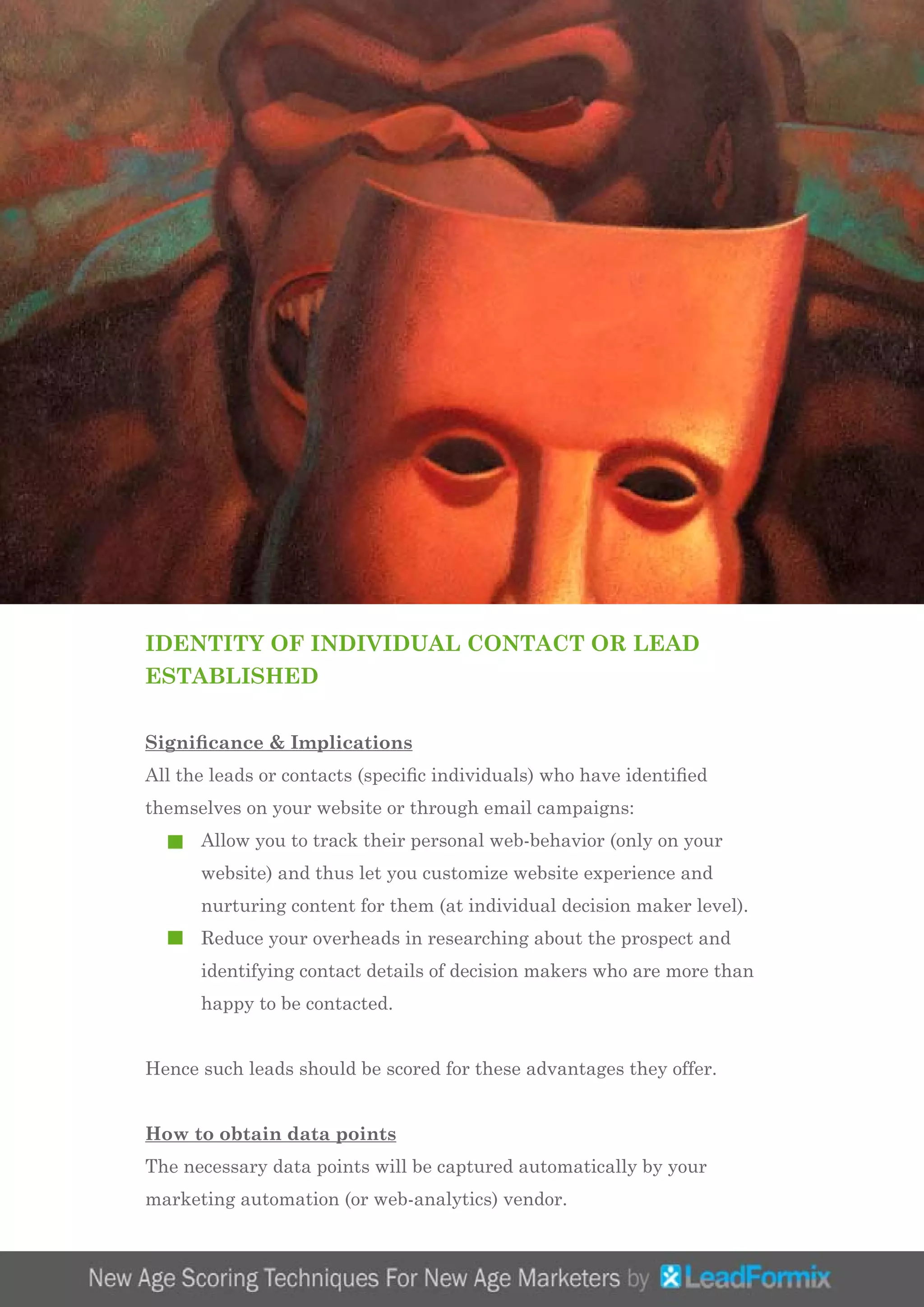 IDENTITY OF INDIVIDUAL CONTACT OR LEAD
ESTABLISHED
Significance & Implications
All the leads or contacts (specific individuals) who have identified
themselves on your website or through email campaigns:
	 Allow you to track their personal web-behavior (only on your 	
	 website) and thus let you customize website experience and 	
	 nurturing content for them (at individual decision maker level).
	 Reduce your overheads in researching about the prospect and 	
	 identifying contact details of decision makers who are more than 	
	 happy to be contacted.
Hence such leads should be scored for these advantages they offer.
How to obtain data points
The necessary data points will be captured automatically by your
marketing automation (or web-analytics) vendor.
 