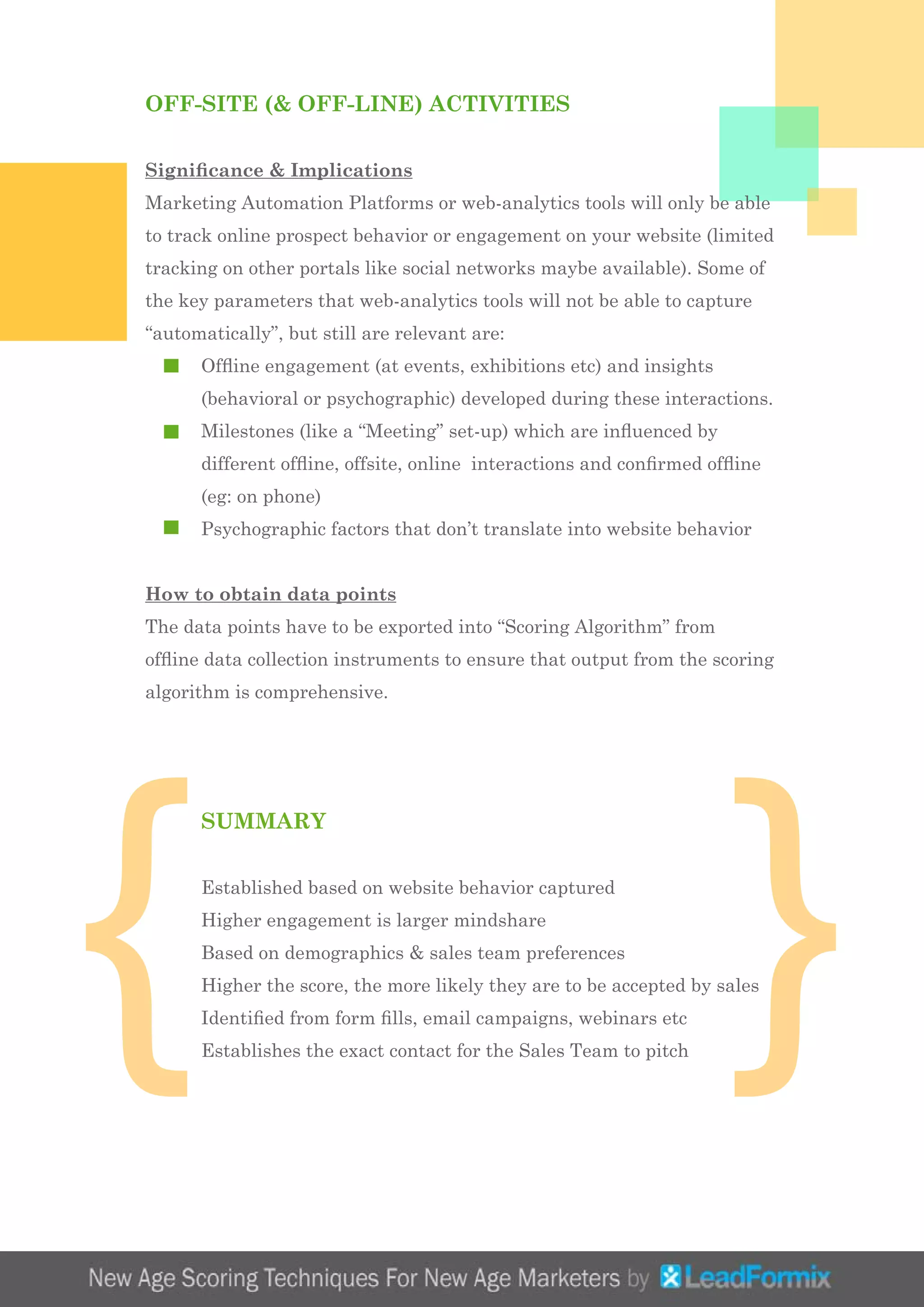 OFF-SITE (& OFF-LINE) ACTIVITIES
Significance & Implications
Marketing Automation Platforms or web-analytics tools will only be able
to track online prospect behavior or engagement on your website (limited
tracking on other portals like social networks maybe available). Some of
the key parameters that web-analytics tools will not be able to capture
“automatically”, but still are relevant are:
	 Offline engagement (at events, exhibitions etc) and insights 		
	 (behavioral or psychographic) developed during these interactions.
	 Milestones (like a “Meeting” set-up) which are influenced by 		
	 different offline, offsite, online interactions and confirmed offline 	
	 (eg: on phone)
	 Psychographic factors that don’t translate into website behavior
How to obtain data points
The data points have to be exported into “Scoring Algorithm” from
offline data collection instruments to ensure that output from the scoring
algorithm is comprehensive.
	 SUMMARY
	 Established based on website behavior captured
	 Higher engagement is larger mindshare
	 Based on demographics & sales team preferences
	 Higher the score, the more likely they are to be accepted by sales
	 Identified from form fills, email campaigns, webinars etc
	 Establishes the exact contact for the Sales Team to pitch
{ }
 