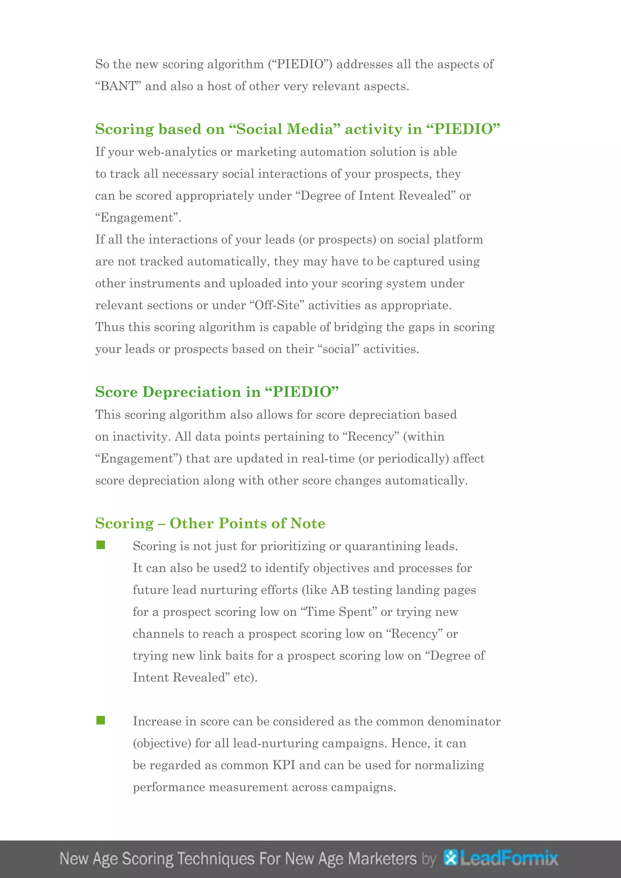 So the new scoring algorithm (“PIEDIO”) addresses all the aspects of
“BANT” and also a host of other very relevant aspects.
Scoring based on “Social Media” activity in “PIEDIO”
If your web-analytics or marketing automation solution is able
to track all necessary social interactions of your prospects, they
can be scored appropriately under “Degree of Intent Revealed” or
“Engagement”.
If all the interactions of your leads (or prospects) on social platform
are not tracked automatically, they may have to be captured using
other instruments and uploaded into your scoring system under
relevant sections or under “Off-Site” activities as appropriate.
Thus this scoring algorithm is capable of bridging the gaps in scoring
your leads or prospects based on their “social” activities.
Score Depreciation in “PIEDIO”
This scoring algorithm also allows for score depreciation based
on inactivity. All data points pertaining to “Recency” (within
“Engagement”) that are updated in real-time (or periodically) affect
score depreciation along with other score changes automatically.
Scoring – Other Points of Note
n	 Scoring is not just for prioritizing or quarantining leads.
	 It can also be used2 to identify objectives and processes for 	
	 future lead nurturing efforts (like AB testing landing pages 	
	 for a prospect scoring low on “Time Spent” or trying new 		
	 channels to reach a prospect scoring low on “Recency” or 		
	 trying new link baits for a prospect scoring low on “Degree of 	
	 Intent Revealed” etc).
n	 Increase in score can be considered as the common denominator 	
	 (objective) for all lead-nurturing campaigns. Hence, it can 		
	 be regarded as common KPI and can be used for normalizing 	
	 performance measurement across campaigns.
 