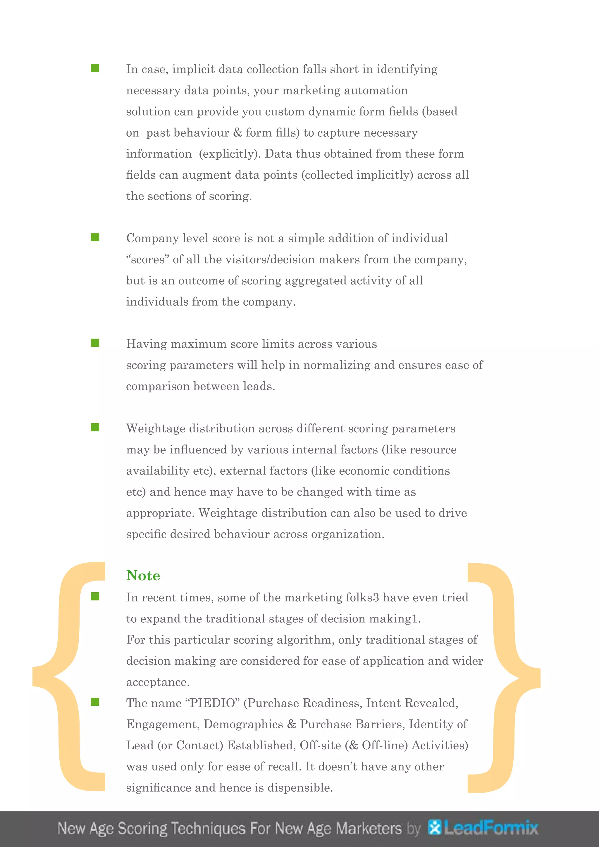 }
n	 In case, implicit data collection falls short in identifying 		
	 necessary data points, your marketing automation
	 solution can provide you custom dynamic form fields (based 	
	 on past behaviour & form fills) to capture necessary 		
	 information (explicitly). Data thus obtained from these form 	
	 fields can augment data points (collected implicitly) across all 	
	 the sections of scoring.
n	 Company level score is not a simple addition of individual
	 “scores” of all the visitors/decision makers from the company, 	
	 but is an outcome of scoring aggregated activity of all 		
	 individuals from the company.
n	 Having maximum score limits across various
	 scoring parameters will help in normalizing and ensures ease of 	
	 comparison between leads.
n	 Weightage distribution across different scoring parameters 	
	 may be influenced by various internal factors (like resource 	
	 availability etc), external factors (like economic conditions 	
	 etc) and hence may have to be changed with time as 		
	 appropriate. Weightage distribution can also be used to drive 	
	 specific desired behaviour across organization.
	 Note
n	 In recent times, some of the marketing folks3 have even tried 	
	 to expand the traditional stages of decision making1.
	 For this particular scoring algorithm, only traditional stages of 	
	 decision making are considered for ease of application and wider 	
	 acceptance.
n	 The name “PIEDIO” (Purchase Readiness, Intent Revealed, 	
	 Engagement, Demographics & Purchase Barriers, Identity of 	
	 Lead (or Contact) Established, Off-site (& Off-line) Activities) 	
	 was used only for ease of recall. It doesn’t have any other 		
	 significance and hence is dispensible.
{
 