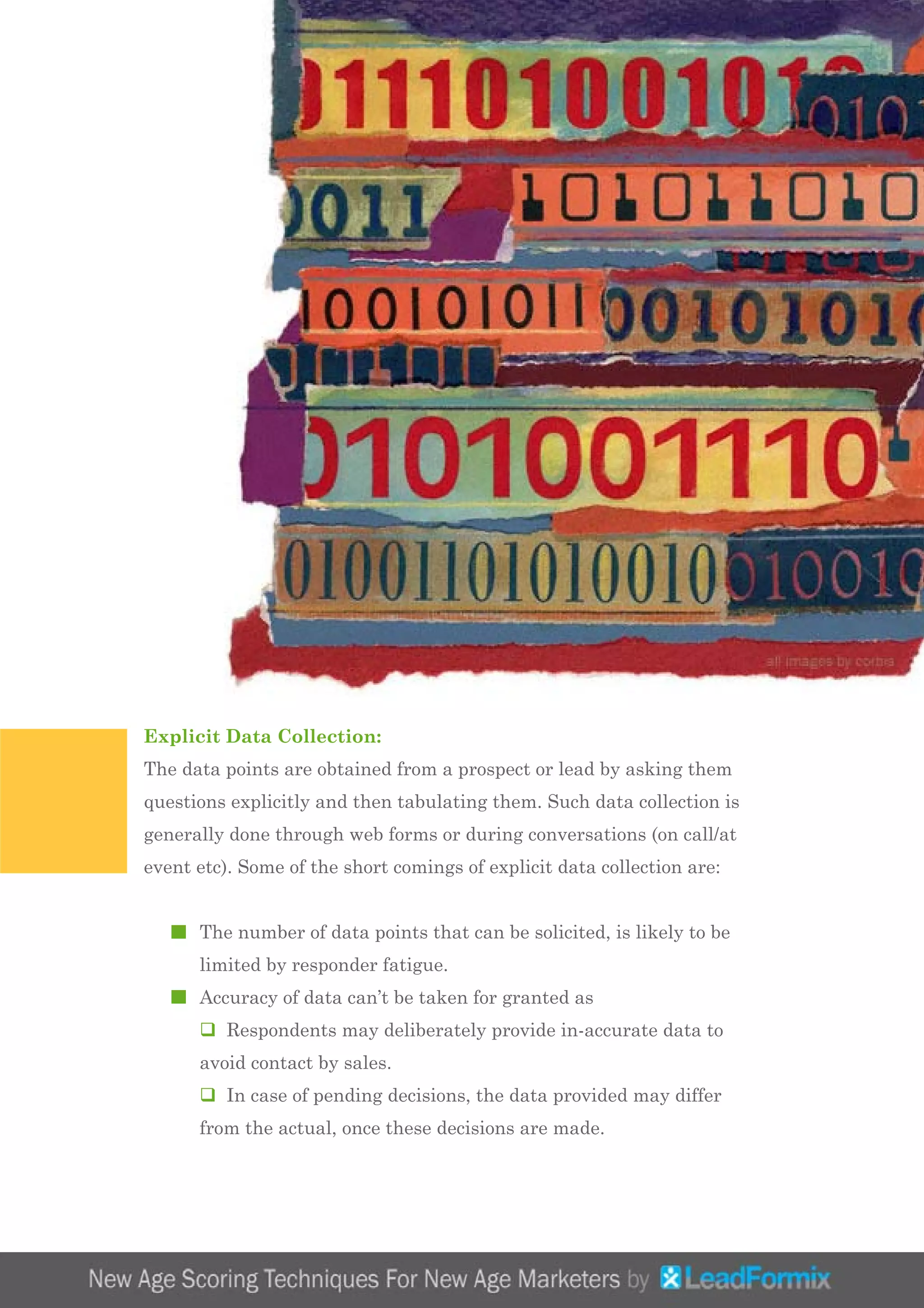Explicit Data Collection:
The data points are obtained from a prospect or lead by asking them
questions explicitly and then tabulating them. Such data collection is
generally done through web forms or during conversations (on call/at
event etc). Some of the short comings of explicit data collection are:
	 The number of data points that can be solicited, is likely to be 		
	 limited by responder fatigue.
	 Accuracy of data can’t be taken for granted as
	 q Respondents may deliberately provide in-accurate data to 		
	 avoid contact by sales.
	 q In case of pending decisions, the data provided may differ 		
	 from the actual, once these decisions are made.
 