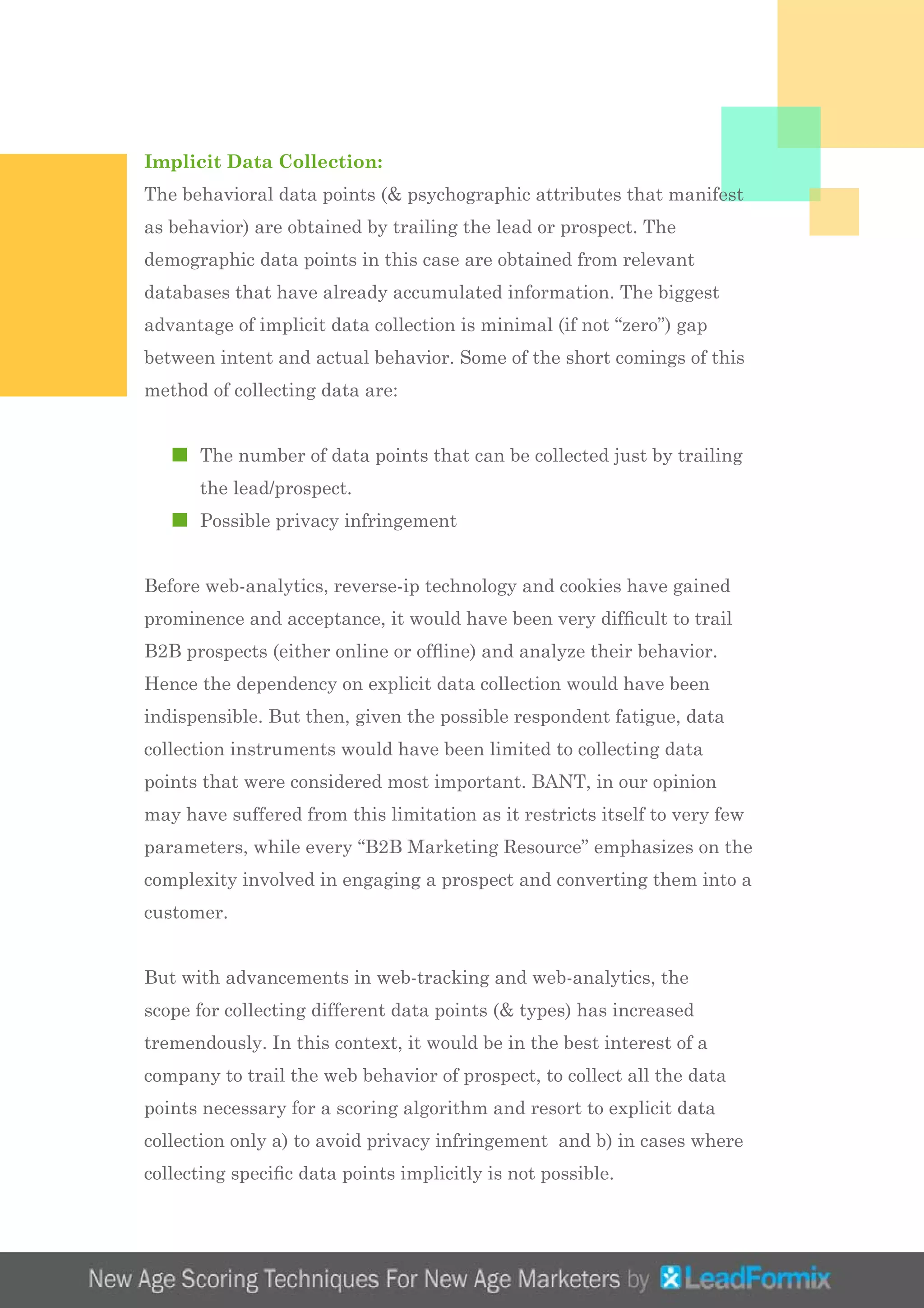 Implicit Data Collection:
The behavioral data points (& psychographic attributes that manifest
as behavior) are obtained by trailing the lead or prospect. The
demographic data points in this case are obtained from relevant
databases that have already accumulated information. The biggest
advantage of implicit data collection is minimal (if not “zero”) gap
between intent and actual behavior. Some of the short comings of this
method of collecting data are:
	 The number of data points that can be collected just by trailing 		
	 the lead/prospect.
	 Possible privacy infringement
Before web-analytics, reverse-ip technology and cookies have gained
prominence and acceptance, it would have been very difficult to trail
B2B prospects (either online or offline) and analyze their behavior.
Hence the dependency on explicit data collection would have been
indispensible. But then, given the possible respondent fatigue, data
collection instruments would have been limited to collecting data
points that were considered most important. BANT, in our opinion
may have suffered from this limitation as it restricts itself to very few
parameters, while every “B2B Marketing Resource” emphasizes on the
complexity involved in engaging a prospect and converting them into a
customer.
But with advancements in web-tracking and web-analytics, the
scope for collecting different data points (& types) has increased
tremendously. In this context, it would be in the best interest of a
company to trail the web behavior of prospect, to collect all the data
points necessary for a scoring algorithm and resort to explicit data
collection only a) to avoid privacy infringement and b) in cases where
collecting specific data points implicitly is not possible.
 