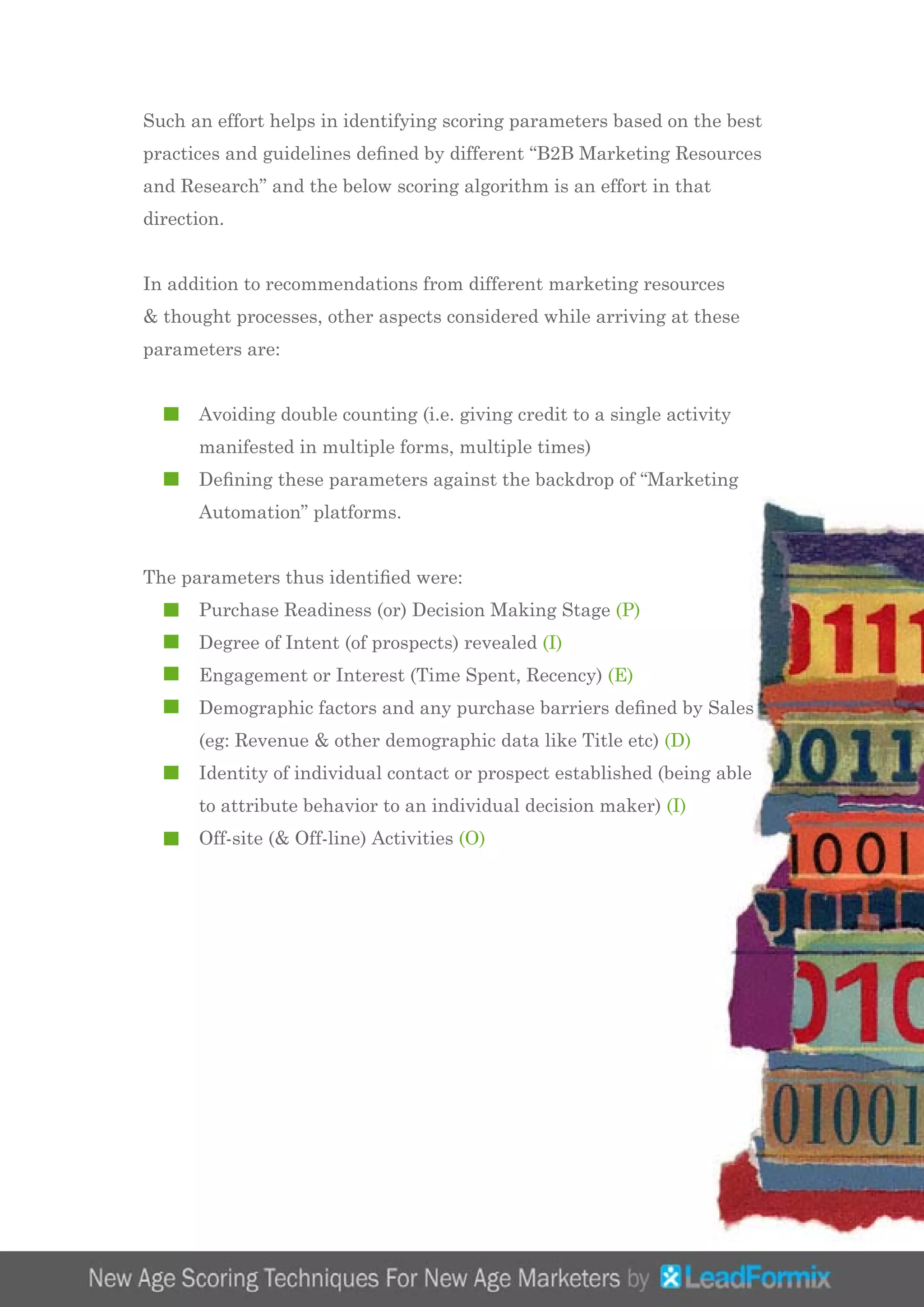 Such an effort helps in identifying scoring parameters based on the best
practices and guidelines defined by different “B2B Marketing Resources
and Research” and the below scoring algorithm is an effort in that
direction.
In addition to recommendations from different marketing resources
& thought processes, other aspects considered while arriving at these
parameters are:
	 Avoiding double counting (i.e. giving credit to a single activity 		
	 manifested in multiple forms, multiple times)
	 Defining these parameters against the backdrop of “Marketing 		
	 Automation” platforms.
The parameters thus identified were:
	 Purchase Readiness (or) Decision Making Stage (P)
	 Degree of Intent (of prospects) revealed (I)
	 Engagement or Interest (Time Spent, Recency) (E)
	 Demographic factors and any purchase barriers defined by Sales 	
	 (eg: Revenue & other demographic data like Title etc) (D)
	 Identity of individual contact or prospect established (being able 		
	 to attribute behavior to an individual decision maker) (I)
	 Off-site (& Off-line) Activities (O)
 