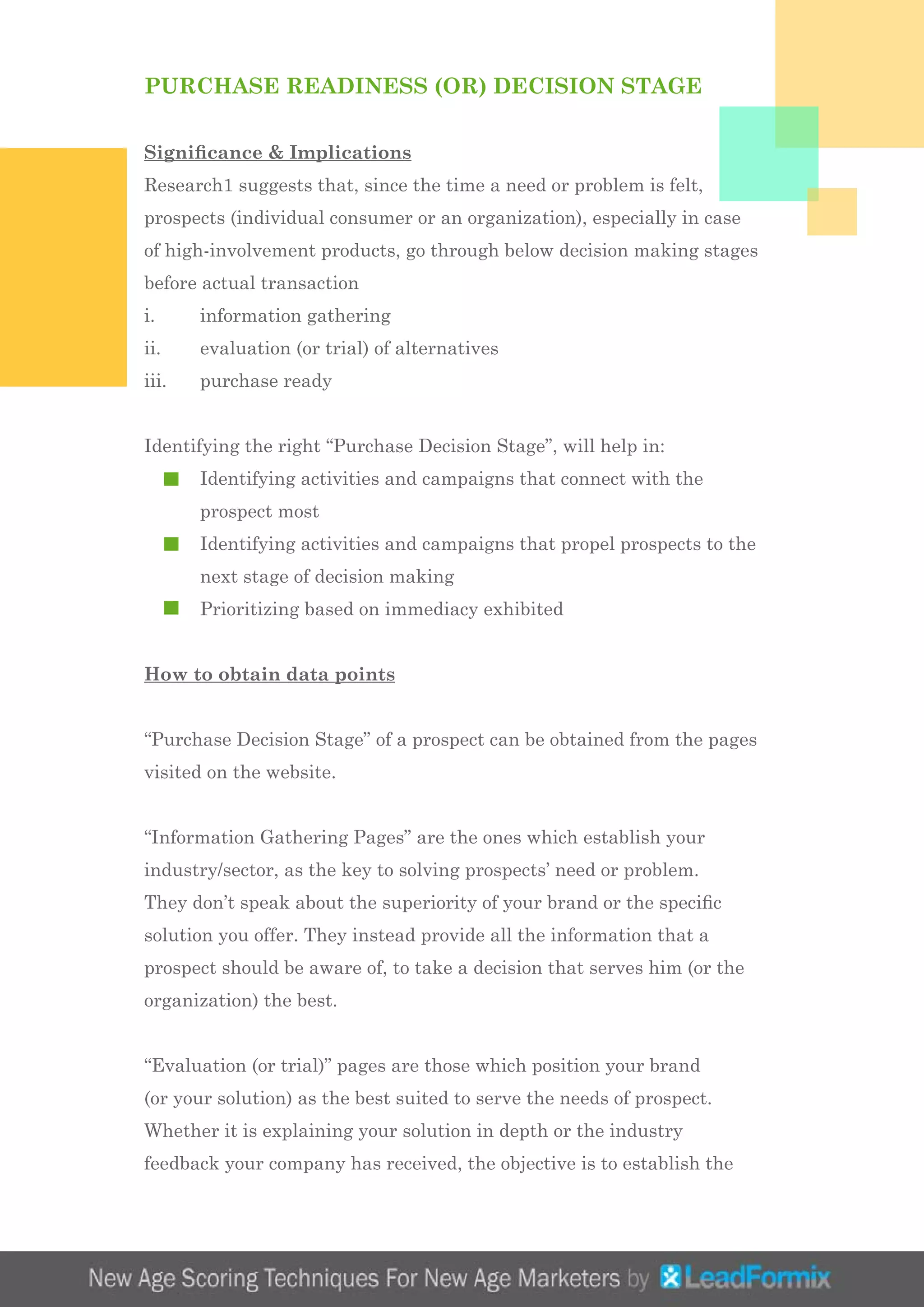 PURCHASE READINESS (OR) DECISION STAGE
Significance & Implications
Research1 suggests that, since the time a need or problem is felt,
prospects (individual consumer or an organization), especially in case
of high-involvement products, go through below decision making stages
before actual transaction
i.	 information gathering
ii.	 evaluation (or trial) of alternatives
iii.	 purchase ready
Identifying the right “Purchase Decision Stage”, will help in:
	 Identifying activities and campaigns that connect with the 		
	 prospect most
	 Identifying activities and campaigns that propel prospects to the 	
	 next stage of decision making
	 Prioritizing based on immediacy exhibited
How to obtain data points
“Purchase Decision Stage” of a prospect can be obtained from the pages
visited on the website.
“Information Gathering Pages” are the ones which establish your
industry/sector, as the key to solving prospects’ need or problem.
They don’t speak about the superiority of your brand or the specific
solution you offer. They instead provide all the information that a
prospect should be aware of, to take a decision that serves him (or the
organization) the best.
“Evaluation (or trial)” pages are those which position your brand
(or your solution) as the best suited to serve the needs of prospect.
Whether it is explaining your solution in depth or the industry
feedback your company has received, the objective is to establish the
 