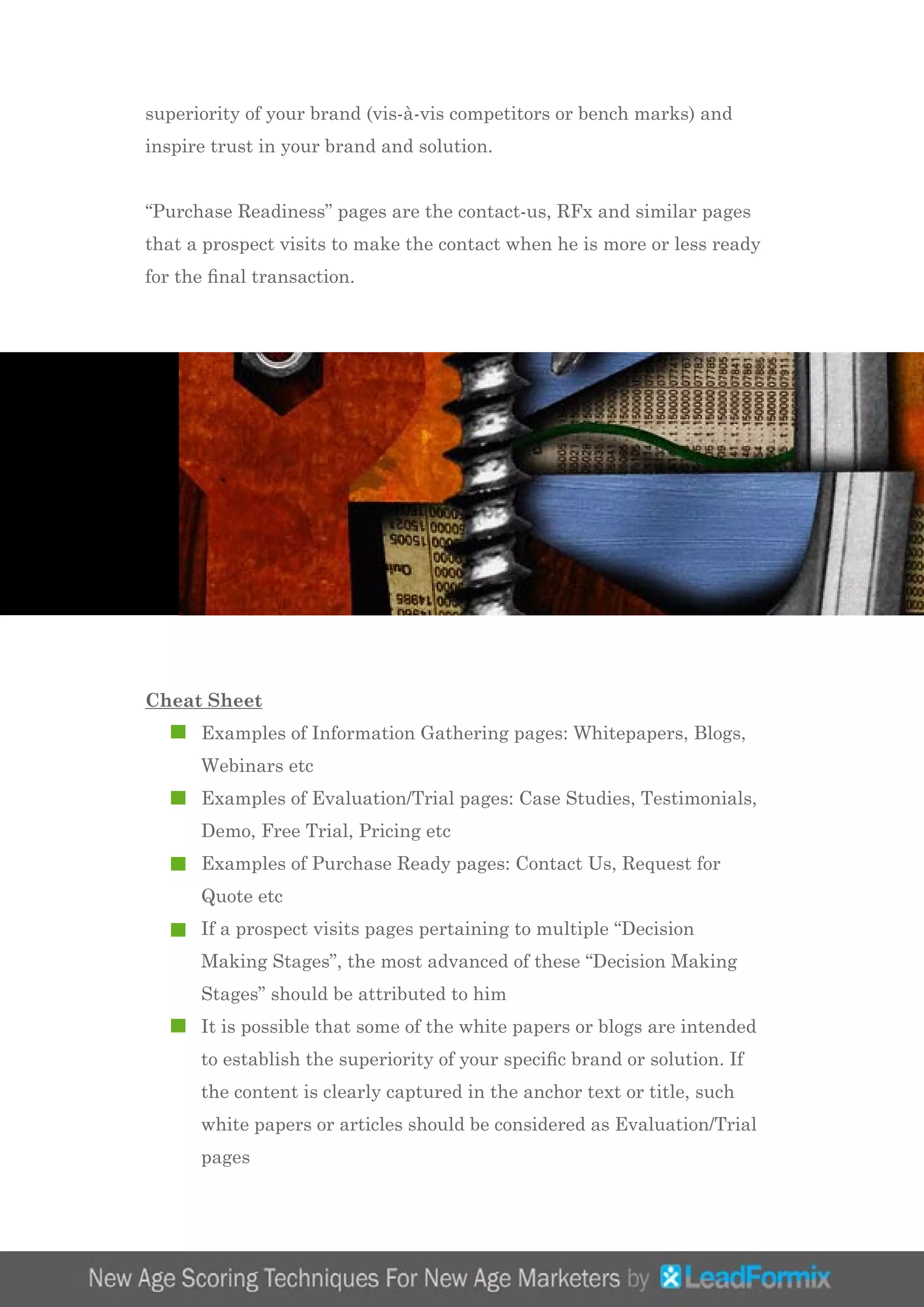 superiority of your brand (vis-à-vis competitors or bench marks) and
inspire trust in your brand and solution.
“Purchase Readiness” pages are the contact-us, RFx and similar pages
that a prospect visits to make the contact when he is more or less ready
for the final transaction.
Cheat Sheet
	 Examples of Information Gathering pages: Whitepapers, Blogs, 		
	 Webinars etc
	 Examples of Evaluation/Trial pages: Case Studies, Testimonials, 	
	 Demo, Free Trial, Pricing etc
	 Examples of Purchase Ready pages: Contact Us, Request for 		
	 Quote etc
	 If a prospect visits pages pertaining to multiple “Decision 			
	 Making Stages”, the most advanced of these “Decision Making 		
	 Stages” should be attributed to him
	 It is possible that some of the white papers or blogs are intended 	
	 to establish the superiority of your specific brand or solution. If 		
	 the content is clearly captured in the anchor text or title, such 		
	 white papers or articles should be considered as Evaluation/Trial 	
	 pages
 