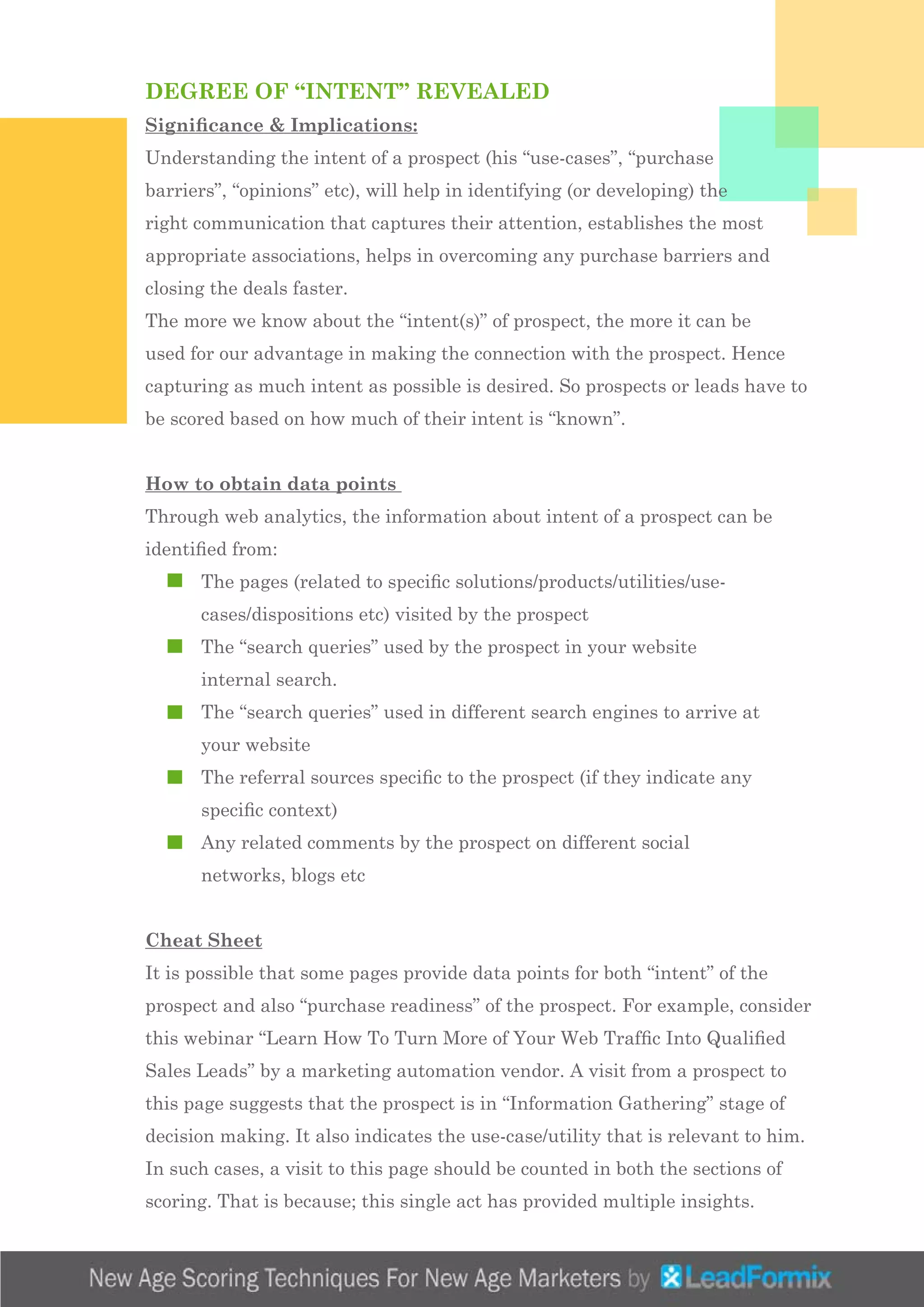 DEGREE OF “INTENT” REVEALED
Significance & Implications:
Understanding the intent of a prospect (his “use-cases”, “purchase
barriers”, “opinions” etc), will help in identifying (or developing) the
right communication that captures their attention, establishes the most
appropriate associations, helps in overcoming any purchase barriers and
closing the deals faster.
The more we know about the “intent(s)” of prospect, the more it can be
used for our advantage in making the connection with the prospect. Hence
capturing as much intent as possible is desired. So prospects or leads have to
be scored based on how much of their intent is “known”.
How to obtain data points
Through web analytics, the information about intent of a prospect can be
identified from:
	 The pages (related to specific solutions/products/utilities/use-		
	 cases/dispositions etc) visited by the prospect
	 The “search queries” used by the prospect in your website 			
	 internal search.
	 The “search queries” used in different search engines to arrive at 	
	 your website
	 The referral sources specific to the prospect (if they indicate any 		
	 specific context)
	 Any related comments by the prospect on different social 			
	 networks, blogs etc
Cheat Sheet
It is possible that some pages provide data points for both “intent” of the
prospect and also “purchase readiness” of the prospect. For example, consider
this webinar “Learn How To Turn More of Your Web Traffic Into Qualified
Sales Leads” by a marketing automation vendor. A visit from a prospect to
this page suggests that the prospect is in “Information Gathering” stage of
decision making. It also indicates the use-case/utility that is relevant to him.
In such cases, a visit to this page should be counted in both the sections of
scoring. That is because; this single act has provided multiple insights.
 