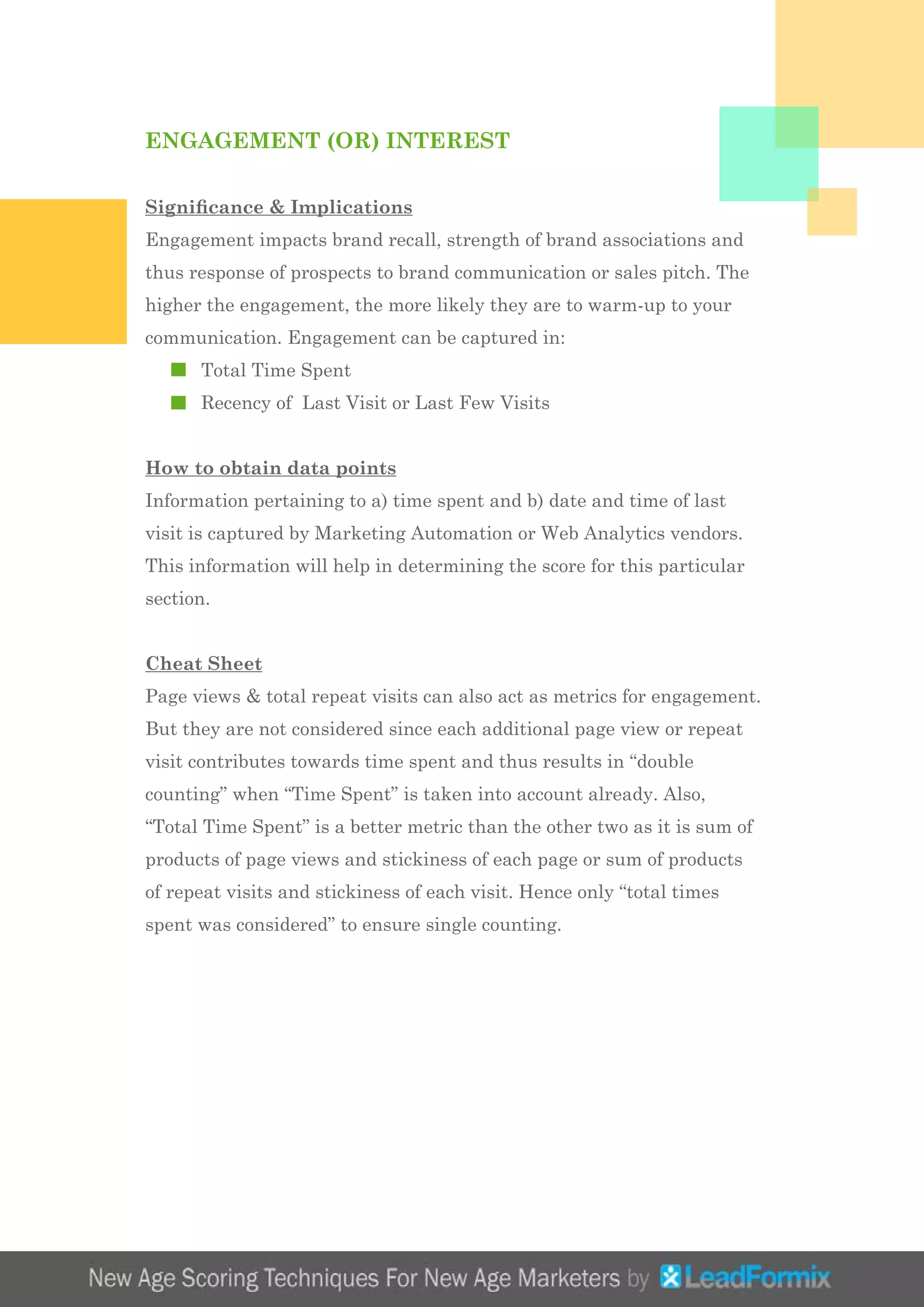 ENGAGEMENT (OR) INTEREST
Significance & Implications
Engagement impacts brand recall, strength of brand associations and
thus response of prospects to brand communication or sales pitch. The
higher the engagement, the more likely they are to warm-up to your
communication. Engagement can be captured in:
	 Total Time Spent
	 Recency of Last Visit or Last Few Visits
How to obtain data points
Information pertaining to a) time spent and b) date and time of last
visit is captured by Marketing Automation or Web Analytics vendors.
This information will help in determining the score for this particular
section.
Cheat Sheet
Page views & total repeat visits can also act as metrics for engagement.
But they are not considered since each additional page view or repeat
visit contributes towards time spent and thus results in “double
counting” when “Time Spent” is taken into account already. Also,
“Total Time Spent” is a better metric than the other two as it is sum of
products of page views and stickiness of each page or sum of products
of repeat visits and stickiness of each visit. Hence only “total times
spent was considered” to ensure single counting.
 