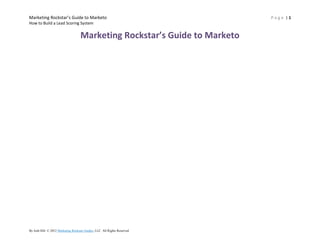 Marketing Rockstar’s Guide to Marketo                                  Page |1
How to Build a Lead Scoring System


                               Marketing Rockstar’s Guide to Marketo




By Josh Hill. © 2012 Josh Hill. All Rights Reserved.
 
