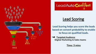 Lead Scoring
Targeted Audience
Digital Marketing & Sales teams
Time: 3 mins
Lead Scoring helps you score the leads
based on convert probability to enable
to focus on qualified leads.
 