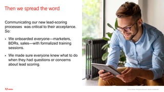 ©2020 Adobe. All Rights Reserved. Adobe Confidential.
Then we spread the word
Communicating our new lead-scoring
processes was critical to their acceptance.
So:
 We onboarded everyone—marketers,
BDRs, sales—with formalized training
sessions.
 We made sure everyone knew what to do
when they had questions or concerns
about lead scoring.
 
