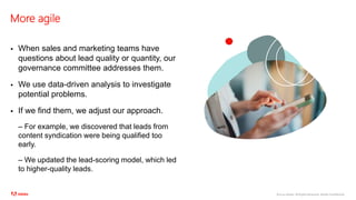 ©2020 Adobe. All Rights Reserved. Adobe Confidential.
More agile
 When sales and marketing teams have
questions about lead quality or quantity, our
governance committee addresses them.
 We use data-driven analysis to investigate
potential problems.
 If we find them, we adjust our approach.
– For example, we discovered that leads from
content syndication were being qualified too
early.
– We updated the lead-scoring model, which led
to higher-quality leads.
 