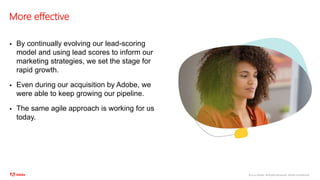 ©2020 Adobe. All Rights Reserved. Adobe Confidential.
More effective
 By continually evolving our lead-scoring
model and using lead scores to inform our
marketing strategies, we set the stage for
rapid growth.
 Even during our acquisition by Adobe, we
were able to keep growing our pipeline.
 The same agile approach is working for us
today.
 