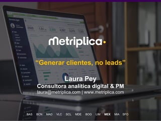 1
“Generar clientes, no leads”
Laura Pey
Consultora analítica digital & PM
laura@metriplica.com | www.metriplica.com
BAS BCN MAD VLC SCL MDE BOG LIM MEX MIA SFO
 