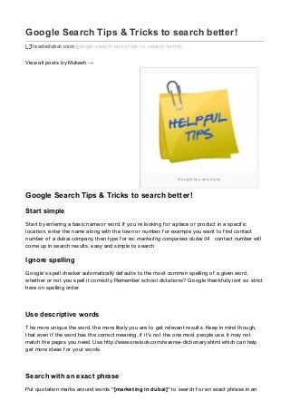 Google tips and tricks
Google Search Tips & Tricks to search better!
leadsdubai.com/google-search-tips-tricks-to-search-better/
View all posts by Mukesh →
Google Search Tips & Tricks to search better!
Start simple
Start by entering a basic name or word. If you’re looking f or a place or product in a specif ic
location, enter the name along with the town or number. f or example you want to f ind contact
number of a dubai company. then type f or ex: marketing companies dubai 04 contact number will
come up in search results. easy and simple to search
Ignore spelling
Google’s spell checker automatically def aults to the most common spelling of a given word,
whether or not you spell it correctly. Remember school dictations? Google thankf ully isnt so strict
here on spelling order.
Use descriptive words
The more unique the word, the more likely you are to get relevant results. Keep in mind though,
that even if the word has the correct meaning, if it’s not the one most people use, it may not
match the pages you need. Use http://www.onelook.com/reverse-dictionary.shtml which can help
get more ideas f or your words.
Search with an exact phrase
Put quotation marks around words “[marketing in dubai]“ to search f or an exact phrase in an
 