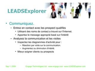 Communiquez. Entrez en contact avec les prospect qualifiés Utilisant des noms de contact a trouvé sur l'Internet.  Apportez le message approprié basé sur l'intérêt Analysez la communication et les visites Inspectez les diagrammes d'activité pour : Réaction par visite sur la communication. Augmentez ou diminution d'intérêt. Mieux soigner clients ou prospects  