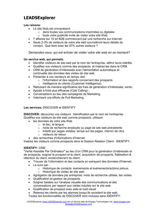 LEADSExplorer
Les raisons:
   • Le site Web est omniprésent:
          o dans toutes vos communications imprimées ou digitales
          o toute votre publicité invite de visiter votre site Web.
   • 7 affaires sur 10 en B2B commencent par une recherche sur Internet:
   • Seuls 2-3% de visiteurs de votre site web soumettront leurs détails de
       contact. Que faire avec les 97% autres visiteurs ?

   Demandez-vous: qui est entrain de visiter votre site web en ce moment?

Un service web, qui permets:
   • Identifier visiteurs de site web par le nom de l’entreprise, définir leurs intérêts.
   • Qualifiez vos visiteurs comme des prospects, et insérez-les dans le CRM.
   • CRM de génération d’intéressés avec l'alimentation automatique et
      continuelle des données des visites de site web.
   • Présenter à vos vendeurs en temps réel :
          o l'information et des rapports concernant des prospects
          o intelligence du clients (Customer Intelligence).
   • Réduisant de manière significative les frais de génération d’intéressés, vente.
   • Appels à froid plus efficaces (Cold Calling) ;
   • Conversations au lieu des campagnes de Marketing.
   • Valorisant vos efforts de Pull Marketing.


Les services: DISCOVER et IDENTIFY

DISCOVER: découvrez vos visiteurs : Identification par le nom de l’entreprise
Qualifiez vos visiteurs de site web comme prospects, utilisant:
    • les données de votre site Web
           o le lieu, la langue:
           o mots de recherche employés ou page de site web précédente
           o Intérêt par pages visitées, temps sur les pages, chemin de clics
           o visiteurs de retour
    • des recherches d'informations d'Internet
Insérez les visiteurs comme prospects dans le Gestion Relation Client - IDENTIFY.

IDENTIFY: CRM
quot;Vente Assistée Par Ordinateurquot; au lieu d’un CRM pour la génération d’intéressés et
de prospects, soigner le prospect et le client, acquisition de prospects, fidélisation &
rétention du client, enclenchement du client.
    • Trouver de l’information et des contacts en extrayant des données d'Internet.
    • Le suivi par :
           o Historique de contacts: événements et événements/actions prévus.
           o Historique de visites de site web.
    • Agrégation de données par entreprise: mots de recherche utilisés, les visites.
    • Qualification et gestion de prospects.
    • Soigner basées sur l’analyse visuelle des communications et des
        conversations par rapport aux visites induites sur le site web.
    • Qualification de prospect avec aide et outil visuel
    • Retenez les clients par les alarmes lorsqu’ils revisitent le site web.
    Toutes les fonctionnalités de DISCOVER sont incluses dans IDENTIFY.
  LEADSExplorer www.LEADSExplorer.com est un service web de Engago Technologies Ltd. www.engago.com
                                    Sales@LEADSExplorer.com