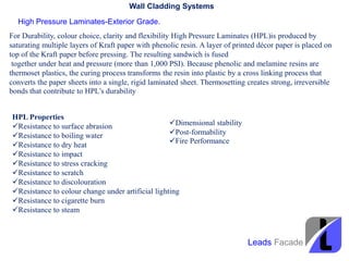 Wall Cladding Systems
High Pressure Laminates-Exterior Grade.
For Durability, colour choice, clarity and flexibility High Pressure Laminates (HPL)is produced by
saturating multiple layers of Kraft paper with phenolic resin. A layer of printed décor paper is placed on
top of the Kraft paper before pressing. The resulting sandwich is fused
together under heat and pressure (more than 1,000 PSI). Because phenolic and melamine resins are
thermoset plastics, the curing process transforms the resin into plastic by a cross linking process that
converts the paper sheets into a single, rigid laminated sheet. Thermosetting creates strong, irreversible
bonds that contribute to HPL’s durability
HPL Properties
Resistance to surface abrasion
Resistance to boiling water
Resistance to dry heat
Resistance to impact
Resistance to stress cracking
Resistance to scratch
Resistance to discolouration
Resistance to colour change under artificial lighting
Resistance to cigarette burn
Resistance to steam
Dimensional stability
Post-formability
Fire Performance
Leads Facade
 