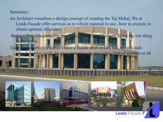 Summary:-
An Architect visualises a design concept of creating the Taj Mahal, We at
Leads Façade offer services as to which material to use , how to execute to
obtain optimal efficiency.
Being a firm concentrating into Energy efficiency we love doing the rite thing
at rite place.
Today India certainly doesn’t have a façade draft-policy but, we at Leads
Façade always work for your tomorrow by providing best of services at all
times.
Leads Facade
 