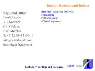 Design, Develop and Deliver
Registered Office:-
Leads Facade
T14,Sector-9
CBD Belapur
Navi Mumbai
T: +9122 4046 3100-16
info@leadsfacade.com
http://leadsfacade.com
Thanks for your time and Patience.
Branches / Associate Offices :-
# Bangalore
# Bhubaneswar
# Vishakhapatnam
Leads Facade
 