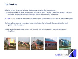 Our Services
Selecting the best facade can be just as challenging as attracting the right contractor.
That is why Leads Facade offers more than just services. We adopt a flexible, consultative approach to help us
understand and support the unique challenges that are faced by each of our Clients
At Leads Facade, we provide our clients with more than just Facade specialists. We provide industry Specialties.
Our knowledgeable and savvy associates are assigned to develop tailor-made facade solutions that meets
specific professional needs.
We are well positioned to source world’s best solutions from across the globe , covering many a niche
disciplines.
Leads Facade
 