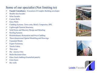 Some of our specialist (Not limiting to)
 Façade Consultancy : Execution of Complex Building envelopes
 Double skin Facades
 Solar Facades
 Curtain Walls
 Glass Walls
 Cladding Systems- Terra-cotta, Metal, Composites, HPL
 Lightweight Tension Structures
 Solid Stone and Masonry Design and Detailing
 Roofing Systems
 Refurbishment, Restoration and Over-Cladding
 Three-dimensional Spatial Modelling and Drawings
 Expanded Metals
 Expert Testimony
 Tensile Fabric
 Thin stone
 Die –electric Film
 Bullet Resistant Glass
 Glass lined cladding (Enamelled panels)
 Form liners
 Bio walls
Leads Facade
 