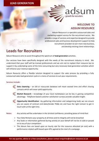 LEAD GENERATION




                                                                                    WELCOME TO
                                                                                ADSUM RESOURCE
                                                        Adsum Resource is a specialist outsourced sales and
                                                  marketing support service for the recruitment sector. We
                                               provide a range of services and expertise designed to provide
                                               professional sales and business development support to help
                                                           recruitment providers to win more new business,
                                                                    and develop existing client relationships.

Leads for Recruiters
Adsum Resource aims to assist throughout the spectrum of lead generation activities.

Our services have been specifically designed with the needs of the recruitment industry in mind. We
understand that your staff will be trained professionals and we aim not to replace their resource but to
support it by undertaking some of the time consuming but very necessary lead generation activities which
will enhance your revenue opportunity.

Adsum Resource offers a flexible solution designed to support the sales process by providing a fully
outsourced sales lead generation cycle or a menu of services to suit your requirements.


Services Include:

             Data cleansing – an old or inaccurate database will mean wasted time and effort chasing
             contacts which will never yield opportunity.

             Market Research – knowledge of your local marketplace can be key in gaining competitive
             advantage. Telephone based customer satisfaction surveys provide valuable insight.

             Opportunity Identification –by gathering information and categorising leads we can ensure
             you are aware of contract end dates/tender PQQs etc and have the right contact to get in
             touch with at the right time.


Notes:       Any activity will be undertaken in the strictest confidence, providing peace of mind that:

          Your Data Remains your property at all times and its integrity will not be breached
          Any leads or information gathered during activity on your behalf will not be re-sold or passed
           on to any of your competitors
          The Adsum fees are based upon an hourly rate for the resource allocated (at cost) with a
           performance related uplift based upon KPIs agreed at the start of a campaign.



   For any queries, advice or a free consultation, please contact enquiries@adsum-resource.co.uk
 