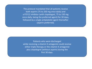 The protocol mandated that all patients receive
both aspirin (75 to 250 mg once daily) and
a P2Y12 inhibitor (with clopidogrel, 75 to 150 mg
once daily, being the preferred agent) for 30 days,
followed by a single antiplatelet agent thereafter
(aspirin preferred).
Patients who were discharged
while receiving a vitamin K antagonist could receive
either triple therapy or the vitamin K antagonist
plus clopidogrel (without aspirin) during the
first 30 days.
 