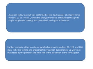 A patient follow-up visit was performed at the study center at 30 days (time
window, 23 to 37 days), when the change from dual antiplatelet therapy to
single antiplatelet therapy was prescribed, and again at 360 days
Further contacts, either on site or by telephone, were made at 60, 120, and 720
days. Ischemia testing and angiographic evaluation during follow-up were not
mandated by the protocol and were left to the discretion of the investigator.
 