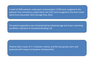 A total of 2466 patients underwent randomization (1239 were assigned to the
polymer-free umirolimus-coated stent and 1227 were assigned to the bare-metal
stent) from December 2012 through May 2014.
The patient population was characterized by advanced age and major coexisting
conditions indicative of increased bleeding risk
Patients had a mean of 1.7 inclusion criteria, and the two groups were well
balanced with respect to baseline characteristics
 