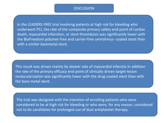 DISCUSSION
In the LEADERS FREE trial involving patients at high risk for bleeding who
underwent PCI, the rate of the composite primary safety end point of cardiac
death, myocardial infarction, or stent thrombosis was significantly lower with
the BioFreedom polymer-free and carrier-free umirolimus- coated stent than
with a similar baremetal stent.
This result was driven mainly by alower rate of myocardial infarctio In addition
the rate of the primary efficacy end point of clinically driven target-lesion
revascularization was significantly lower with the drug-coated stent than with
the bare-metal stent.
The trial was designed with the intention of enrolling patients who were
considered to be at high risk for bleeding or who were, for any reason, considered
not to be candidates for prolonged use of dual antiplatelet therapy.
 