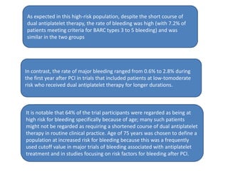 As expected in this high-risk population, despite the short course of
dual antiplatelet therapy, the rate of bleeding was high (with 7.2% of
patients meeting criteria for BARC types 3 to 5 bleeding) and was
similar in the two groups
In contrast, the rate of major bleeding ranged from 0.6% to 2.8% during
the first year after PCI in trials that included patients at low-tomoderate
risk who received dual antiplatelet therapy for longer durations.
It is notable that 64% of the trial participants were regarded as being at
high risk for bleeding specifically because of age; many such patients
might not be regarded as requiring a shortened course of dual antiplatelet
therapy in routine clinical practice. Age of 75 years was chosen to define a
population at increased risk for bleeding because this was a frequently
used cutoff value in major trials of bleeding associated with antiplatelet
treatment and in studies focusing on risk factors for bleeding after PCI.
 