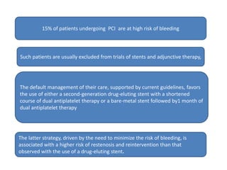 15% of patients undergoing PCI are at high risk of bleeding
Such patients are usually excluded from trials of stents and adjunctive therapy,
The default management of their care, supported by current guidelines, favors
the use of either a second-generation drug-eluting stent with a shortened
course of dual antiplatelet therapy or a bare-metal stent followed by1 month of
dual antiplatelet therapy
The latter strategy, driven by the need to minimize the risk of bleeding, is
associated with a higher risk of restenosis and reintervention than that
observed with the use of a drug-eluting stent.
 