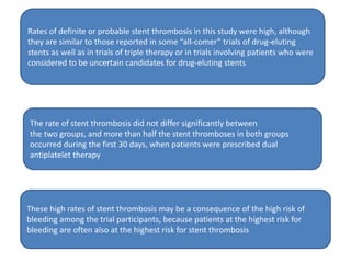 Rates of definite or probable stent thrombosis in this study were high, although
they are similar to those reported in some “all-comer” trials of drug-eluting
stents as well as in trials of triple therapy or in trials involving patients who were
considered to be uncertain candidates for drug-eluting stents
The rate of stent thrombosis did not differ significantly between
the two groups, and more than half the stent thromboses in both groups
occurred during the first 30 days, when patients were prescribed dual
antiplatelet therapy
These high rates of stent thrombosis may be a consequence of the high risk of
bleeding among the trial participants, because patients at the highest risk for
bleeding are often also at the highest risk for stent thrombosis
 