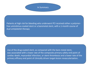 Patients at high risk for bleeding who underwent PCI received either a polymer-
free umirolimus-coated stent or a baremetal stent, with a 1-month course of
dual antiplatelet therapy
Use of the drug-coated stent, as compared with the bare-metal stent,
was associated with a lower rate of the composite primary safety end point of
cardiac death, myocardial infarction, or stent thrombosis and a lower rate of the
primary efficacy end point of clinically driven target-lesion revascularization.
In Summary
 