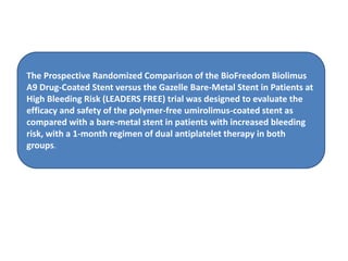 The Prospective Randomized Comparison of the BioFreedom Biolimus
A9 Drug-Coated Stent versus the Gazelle Bare-Metal Stent in Patients at
High Bleeding Risk (LEADERS FREE) trial was designed to evaluate the
efficacy and safety of the polymer-free umirolimus-coated stent as
compared with a bare-metal stent in patients with increased bleeding
risk, with a 1-month regimen of dual antiplatelet therapy in both
groups.
 