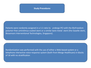 Study Procedures
Patients were randomly assigned in a 1:1 ratio to undergo PCI with the BioFreedom
polymer-free umirolimus-coated stent or a similar bare-metal stent (the Gazelle stent,
Biosensors Interventional Technologies, Singapore).
Randomization was performed with the use of either a Web-based system or a
telephone interactive voice-response system (both from Merge Healthcare) in blocks
of 16 with no stratification
 