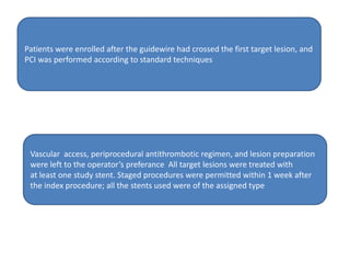 Patients were enrolled after the guidewire had crossed the first target lesion, and
PCI was performed according to standard techniques
Vascular access, periprocedural antithrombotic regimen, and lesion preparation
were left to the operator’s preferance All target lesions were treated with
at least one study stent. Staged procedures were permitted within 1 week after
the index procedure; all the stents used were of the assigned type
 