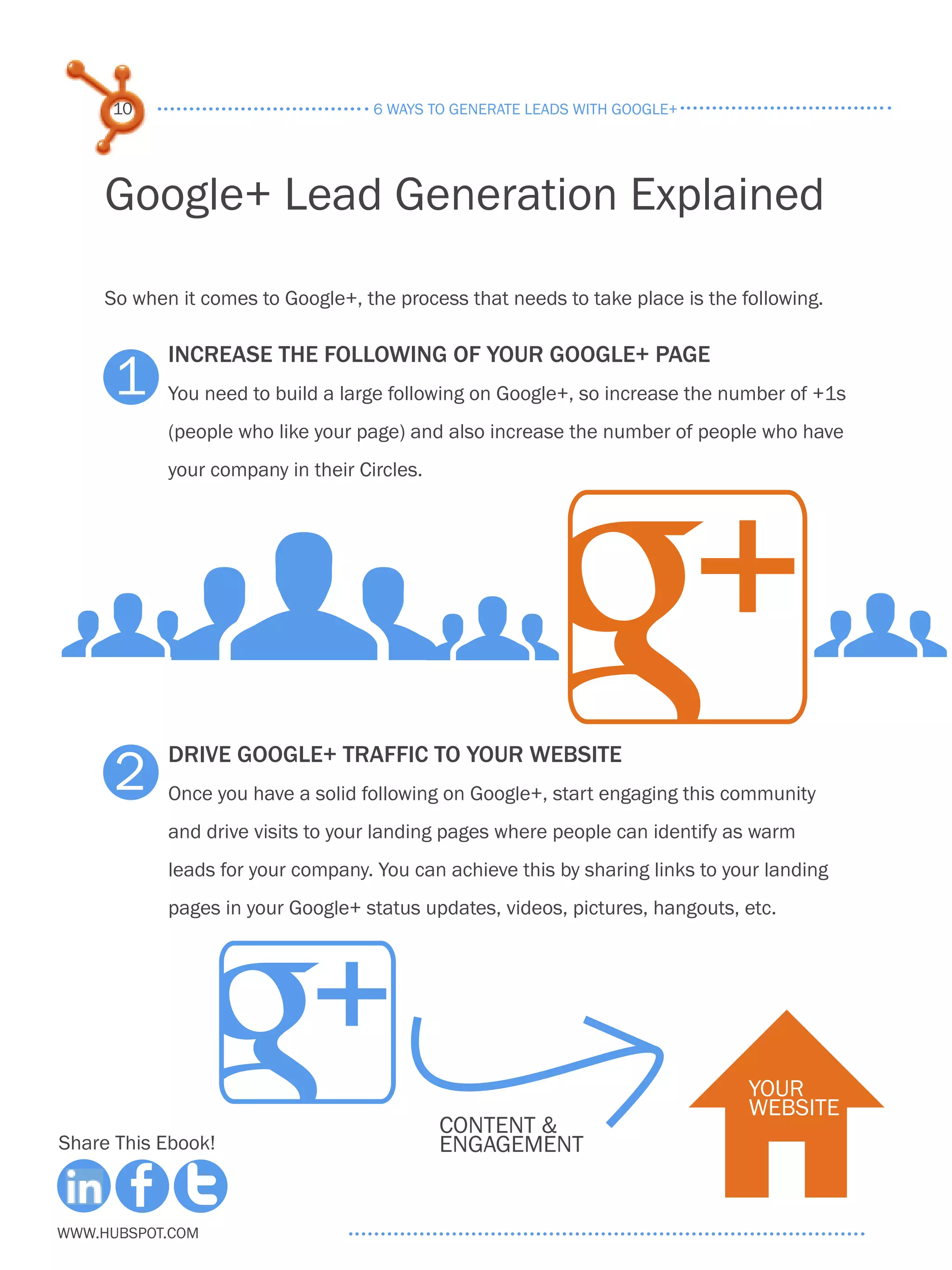 10                             6 ways to generate leads with google+




     Google+ Lead Generation Explained
     So when it comes to Google+, the process that needs to take place is the following.

            Increase the following of your google+ page
      1     You need to build a large following on Google+, so increase the number of +1s
            (people who like your page) and also increase the number of people who have




           gg
            your company in their Circles.




g                                                                                      g
      2
            Drive google+ traffic to your website
            Once you have a solid following on Google+, start engaging this community
            and drive visits to your landing pages where people can identify as warm
            leads for your company. You can achieve this by sharing links to your landing
            pages in your Google+ status updates, videos, pictures, hangouts, etc.




Share This Ebook!



www.Hubspot.com
                                             content &
                                             engagement
                                                                            H  your
                                                                               website
 