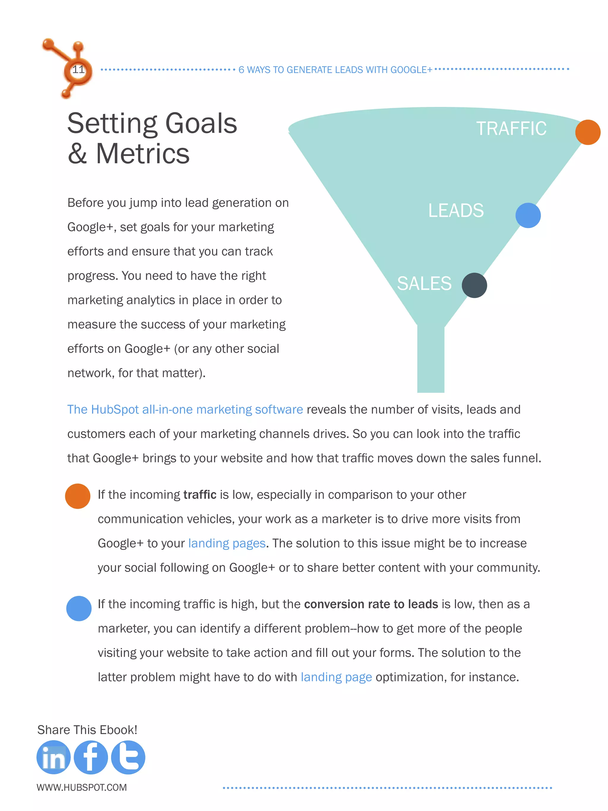 11                             6 ways to generate leads with google+




     Setting Goals                                                                 traffic
     & Metrics
     Before you jump into lead generation on
                                                                         leads
     Google+, set goals for your marketing
     efforts and ensure that you can track
     progress. You need to have the right
                                                                   sales
     marketing analytics in place in order to
     measure the success of your marketing
     efforts on Google+ (or any other social
     network, for that matter).

     The HubSpot all-in-one marketing software reveals the number of visits, leads and
     customers each of your marketing channels drives. So you can look into the traffic
     that Google+ brings to your website and how that traffic moves down the sales funnel.

          If the incoming traffic is low, especially in comparison to your other
          communication vehicles, your work as a marketer is to drive more visits from
          Google+ to your landing pages. The solution to this issue might be to increase
          your social following on Google+ or to share better content with your community.

          If the incoming traffic is high, but the conversion rate to leads is low, then as a
          marketer, you can identify a different problem--how to get more of the people
          visiting your website to take action and fill out your forms. The solution to the
          latter problem might have to do with landing page optimization, for instance.



Share This Ebook!



www.Hubspot.com
 