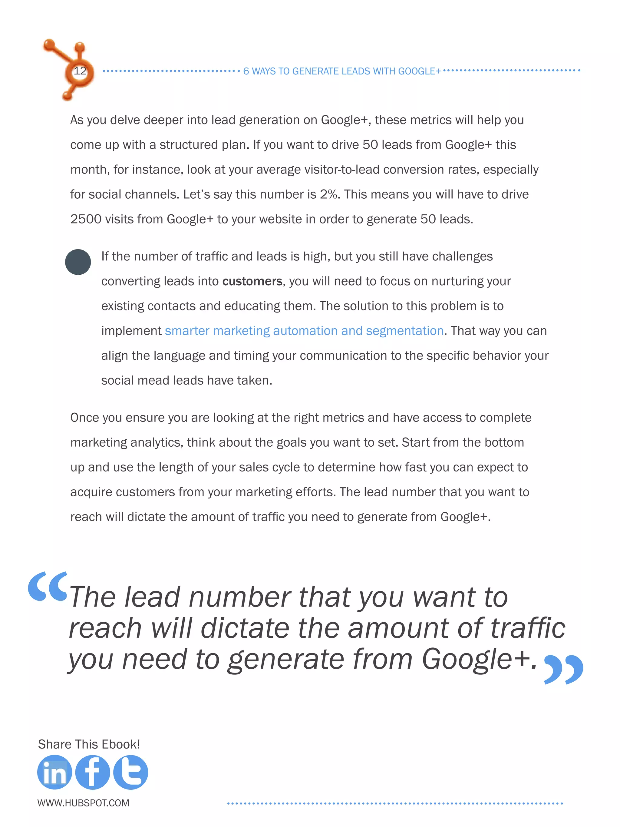 12                             6 ways to generate leads with google+



     As you delve deeper into lead generation on Google+, these metrics will help you
     come up with a structured plan. If you want to drive 50 leads from Google+ this
     month, for instance, look at your average visitor-to-lead conversion rates, especially
     for social channels. Let’s say this number is 2%. This means you will have to drive
     2500 visits from Google+ to your website in order to generate 50 leads.

          If the number of traffic and leads is high, but you still have challenges
          converting leads into customers, you will need to focus on nurturing your
          existing contacts and educating them. The solution to this problem is to
          implement smarter marketing automation and segmentation. That way you can
          align the language and timing your communication to the specific behavior your
          social mead leads have taken.

     Once you ensure you are looking at the right metrics and have access to complete
     marketing analytics, think about the goals you want to set. Start from the bottom
     up and use the length of your sales cycle to determine how fast you can expect to
     acquire customers from your marketing efforts. The lead number that you want to
     reach will dictate the amount of traffic you need to generate from Google+.




“    The lead number that you want to
     reach will dictate the amount of traffic

                                                                                              ”
     you need to generate from Google+.

Share This Ebook!



www.Hubspot.com
 