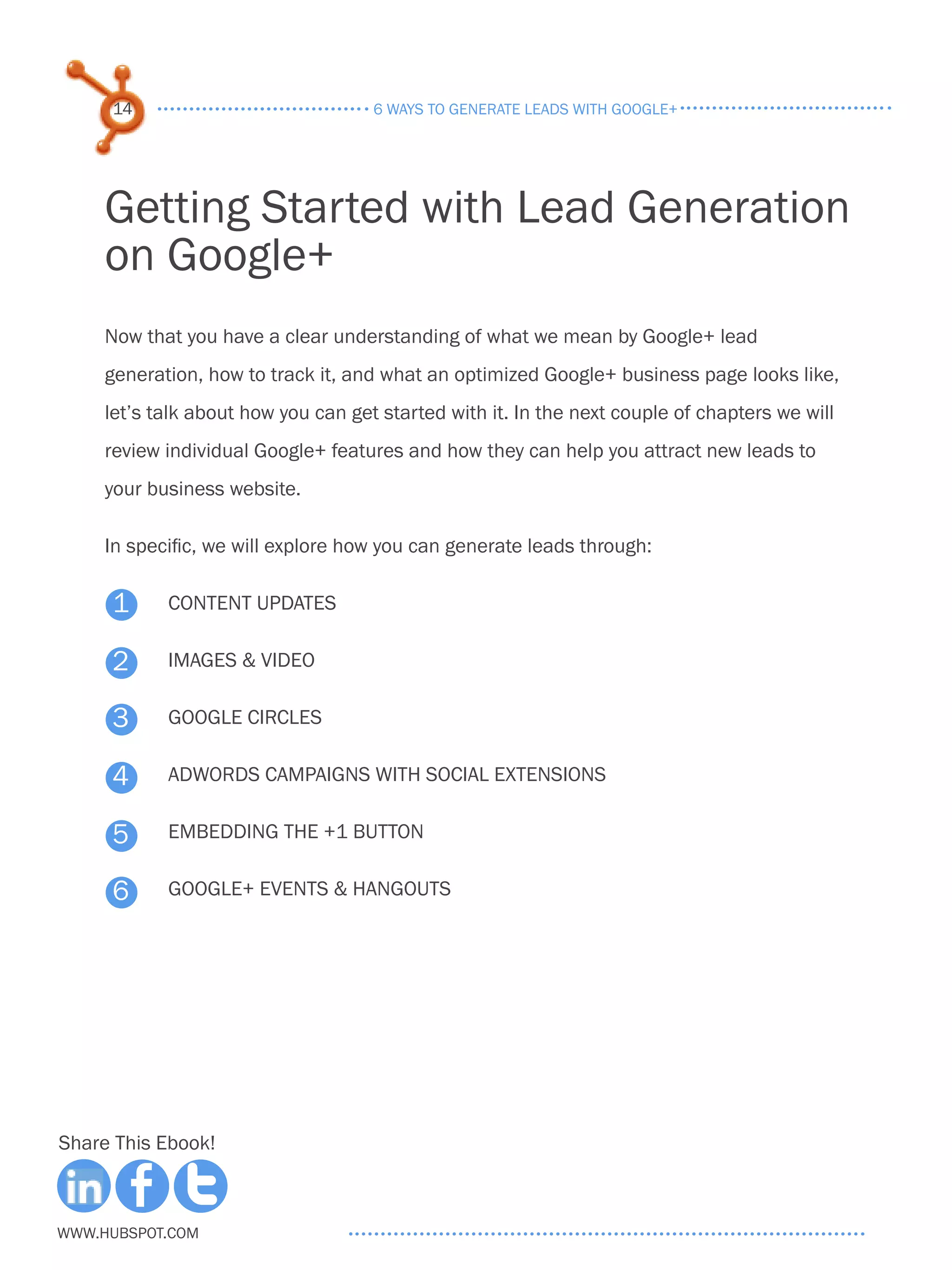 14                              6 ways to generate leads with google+




     Getting Started with Lead Generation
     on Google+
     Now that you have a clear understanding of what we mean by Google+ lead
     generation, how to track it, and what an optimized Google+ business page looks like,
     let’s talk about how you can get started with it. In the next couple of chapters we will
     review individual Google+ features and how they can help you attract new leads to
     your business website.

     In specific, we will explore how you can generate leads through:

     1      Content Updates

     2      Images & Video

     3      Google Circles

     4      adwords campaigns with social extensions


     5      embedding the +1 button

     6      google+ events & hangouts




Share This Ebook!



www.Hubspot.com
 